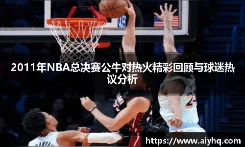 2011年NBA总决赛公牛对热火精彩回顾与球迷热议分析
